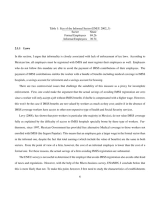 Table 1: Size of the Informal Sector (ENEU 2002_3) 
Sector Share 
Formal Employees 69.26 
Informal Employees 30.74 
2.1.1 Laws 
In this section, I argue that informality is closely associated with lack of enforcement of tax laws. According to 
Mexican law, all employers must be registered with IMSS and must register their employees as well. Employers 
who do not follow this mandate are able to avoid the payment of IMSS contributions of their employees. The 
payment of IMSS contributions entitles the worker with a bundle of benefits including medical coverage in IMSS 
hospitals, a savings account for retirement and a savings account for housing. 
There are two controversial issues that challenge the suitability of this measure as a proxy for incomplete 
enforcement. First, one could make the argument that the actual savings of avoiding IMSS registration are zero 
since a worker will only accept a job without IMSS benefits if she/he is compensated with a higher wage. However, 
this won’t be the case if IMSS benefits are not valued by workers as much as they cost; and/or if in the absence of 
IMSS coverage workers have access to other non-expensive type of health and Social Security services. 
Levy (2008), has shown that poor workers in particular (the majority in Mexico), do not value IMSS coverage 
fully as explained by the difficulty of access to IMSS hospitals specially borne by these type of workers. Fur-thermore, 
since 1997, Mexican Government has provided free alternative Medical coverage to those workers not 
enrolled with IMSS (the Seguro Popular). This means that an employee gets a larger wage in the formal sector than 
in the informal one, despite the fact that total earnings (which include the value of benefits) are the same in both 
sectors. From the point of view of a firm, however, the cost of an informal employee is lower than the cost of a 
formal one. For these reasons, the actual savings of a firm avoiding IMSS registration are substantial. 
The ENEU survey is not useful to determine if the employer that avoids IMSS registration also avoids other kind 
of taxes and regulations. However, with the help of the Micro-business survey, ENAMIN, I conclude below that 
this is more likely than not. To make this point, however, I first need to study the characteristics of establishments 
6 
 