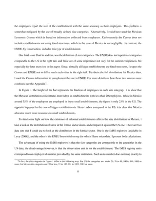 the employees report the size of the establishment with the same accuracy as their employers. This problem is 
somewhat mitigated by the use of broadly defined size categories. Alternatively, I could have used the Mexican 
Economic Census which is based on information collected from employers. Unfortunately the Census does not 
include establishments not using fixed structures, which in the case of Mexico is not negligible. In contrast, the 
ENOE, by construction, includes this type of establishment. 
One final issue I had to address, was the definition of size categories. The ENOE does not report size categories 
comparable to the US in the right tail, and these are of some importance not only for the current comparison, but 
especially for later exercises in the paper. Since, virtually all large establishments use fixed structures, I expect the 
Census and ENOE not to differ much each other in the right tail. To obtain the full distribution for Mexico then, 
I used the Census information to complement the one in ENOE. For more details on how these two sources were 
combined see the Appendix3. 
In Figure 1, the height of the bar represents the fraction of employees in each size category. It is clear that 
the Mexican distribution concentrates more labor in establishments with less than 20 employees. While in Mexico 
around 55% of the employees are employed in these small establishments, the figure is only 25% in the US. The 
opposite happens for the case of bigger establishments. Hence, when compared to the US, it is clear that Mexico 
allocates much more resources in small establishments. 
To shed some light on how the existence of informal establishments affects the size distribution in Mexico, I 
take a look at the distribution of labor in the formal sector alone, and compare it against the US one. There are two 
data sets that I could use to look at the distribution in the formal sector. One is the IMSS registries (available in 
Levy (2008)), and the other is the ENEU household survey for which I have microdata. I present both calculations. 
The advantage of using the IMSS registries is that the size categories are comparable to the categories in the 
US data; the disadvantage however, is that the observation unit is not the establishment. The IMSS registry units 
correspond to an employer id-number provided by the same institution. Such an id-number does not map exactly to 
3In fact, the size categories in Figure 1 differ in the following way. For US the categories are: under 20, 20 to 99, 100 to 999, 1000 or 
more; for Mexico the categories are: 20 or less, 21 to 100, 101 to 1001, 1001 or more. 
8 
 