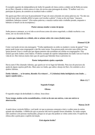 O exemplo seguinte da independência de Joabe foi quando ele lutou contra a cidade real de Rabá em nome
do rei Davi. Quando a vitória estava à vista, ele enviou uma mensagem de alerta: “É melhor você vir e
participar da guerra, do contrário eu receberei todo o crédito”.
Ele queria que Davi estivesse lá pessoalmente! O que ele estava dizendo em outras palavras era: “Eu não sou
tolo de fazer todo o trabalho difícil só para você receber a glória”. Como se diz em Gana: “macacos
trabalham, babuínos comem”. (Em outras palavras, o macaco realiza todo o trabalho pesado, enquanto o
babuíno se benefi cia da recompensa.)
Pastor ameaça mudar o nome da igreja
Joabe passou a ameaçar, se o rei não se envolvesse como ele estava sugerindo, a cidade receberia o seu
nome, em vez do nome de Davi.
… para que, tomando eu a cidade, não se aclame sobre ela o meu [Joabe] nome.
2Samuel 12.28
Como você pode enviar esta mensagem: “Venha rapidamente ou então eu mudarei o nome da igreja?” Esse
pastor pode tomar uma congregação e dar-lhe outro nome. Essa pessoa pode converter uma célula em sua
igreja pessoal. Essa é a razão por que alguns pastores não acreditam em células ou congregações. Eles
temem que terão Joabes como líderes. O último exemplo do espírito independente de Joabe vem no fi nal da
vida do rei. Davi deixou muito claro que ele queria que Salomão fosse o próximo rei.
Pastor independente ajuda a oposição
Havia outro fi lho chamado Adonias, que queria ser rei no lugar de Salomão. Para isso ele precisava da
ajuda de alguns sujeitos pérfi dos. Mais uma vez Joabe, que sabia o desejo de Davi, foi contrário a ele e
ajudou Adonias.
Então Adonias … se levantou, dizendo: Eu reinarei … E [Adonias] tinha inteligência com Joabe …
[que] o ajudava[m] ...
1Reis 1.5, 7
Segundo Estágio
Ofensa
O segundo estágio da deslealdade é a ofensa. Jesus disse:
Nesse tempo, muitos serão escandalizados, e trair-se-ão uns aos outros, e uns aos outros se
aborrecerão.
Mateus 24.10
A partir desse versículo bíblico, você pode ver que as pessoas começam a trair e a odiar umas às outras
quando são ofendidas. A Bíblia diz que as pessoas irão traí-lo quando forem ofendidas. Eu tenho sempre
sido cauteloso com pessoas machucadas, porque eu sei que elas podem se voltar contra mim. O espírito da
ofensa abre a porta para o espírito da traição.
Está alguém ferido?

 