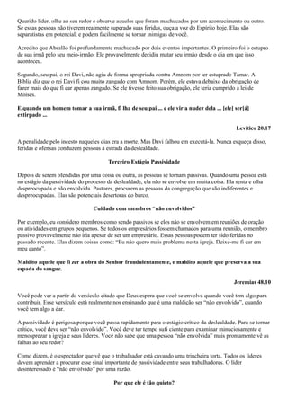Querido líder, olhe ao seu redor e observe aqueles que foram machucados por um acontecimento ou outro.
Se essas pessoas não tiverem realmente superado suas feridas, ouça a voz do Espírito hoje. Elas são
separatistas em potencial, e podem facilmente se tornar inimigas de você.
Acredito que Absalão foi profundamente machucado por dois eventos importantes. O primeiro foi o estupro
de sua irmã pelo seu meio-irmão. Ele provavelmente decidiu matar seu irmão desde o dia em que isso
aconteceu.
Segundo, seu pai, o rei Davi, não agiu de forma apropriada contra Amnom por ter estuprado Tamar. A
Bíblia diz que o rei Davi fi cou muito zangado com Amnom. Porém, ele estava debaixo da obrigação de
fazer mais do que fi car apenas zangado. Se ele tivesse feito sua obrigação, ele teria cumprido a lei de
Moisés.
E quando um homem tomar a sua irmã, fi lha de seu pai ... e ele vir a nudez dela ... [ele] ser[á]
extirpado ...
Levítico 20.17
A penalidade pelo incesto naqueles dias era a morte. Mas Davi falhou em executá-la. Nunca esqueça disso,
feridas e ofensas conduzem pessoas à estrada da deslealdade.
Terceiro Estágio Passividade
Depois de serem ofendidas por uma coisa ou outra, as pessoas se tornam passivas. Quando uma pessoa está
no estágio da passividade do processo da deslealdade, ela não se envolve em muita coisa. Ela senta e olha
despreocupada e não envolvida. Pastores, procurem as pessoas da congregação que são indiferentes e
despreocupadas. Elas são potenciais desertoras do barco.
Cuidado com membros “não envolvidos”
Por exemplo, eu considero membros como sendo passivos se eles não se envolvem em reuniões de oração
ou atividades em grupos pequenos. Se todos os empresários fossem chamados para uma reunião, o membro
passivo provavelmente não iria apesar de ser um empresário. Essas pessoas podem ter sido feridas no
passado recente. Elas dizem coisas como: “Eu não quero mais problema nesta igreja. Deixe-me fi car em
meu canto”.
Maldito aquele que fi zer a obra do Senhor fraudulentamente, e maldito aquele que preserva a sua
espada do sangue.
Jeremias 48.10
Você pode ver a partir do versículo citado que Deus espera que você se envolva quando você tem algo para
contribuir. Esse versículo está realmente nos ensinando que é uma maldição ser “não envolvido”, quando
você tem algo a dar.
A passividade é perigosa porque você passa rapidamente para o estágio crítico da deslealdade. Para se tornar
crítico, você deve ser “não envolvido”. Você deve ter tempo sufi ciente para examinar minuciosamente e
menosprezar a igreja e seus líderes. Você não sabe que uma pessoa “não envolvida” mais prontamente vê as
falhas ao seu redor?
Como dizem, é o espectador que vê que o trabalhador está cavando uma trincheira torta. Todos os líderes
devem aprender a procurar esse sinal importante de passividade entre seus trabalhadores. O líder
desinteressado é “não envolvido” por uma razão.
Por que ele é tão quieto?

 