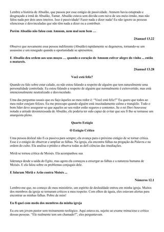 Lembre a história de Absalão, que passou por esse estágio de passividade. Amnom havia estuprado e
desgraçado a irmã de Absalão, Tamar. Absalão estava sem dúvida com raiva de seu meio-irmão, mas não
falou nada por dois anos inteiros. Isso é passividade! Fazer nada e dizer nada! Eu não ignoro as pessoas
silenciosas e desvinculadas que não têm nada a dizer ou a contribuir.
Porém Absalão não falou com Amnom, nem mal nem bem …
2Samuel 13.22
Observe que novamente essa pessoa indiferente (Absalão) rapidamente se degenerou, tornando-se um
assassino e um renegado quando a oportunidade se apresentou.
E Absalão deu ordem aos seus moços … quando o coração de Amnom estiver alegre do vinho ... então
o matareis.
2Samuel 13.28
Você está feliz?
Quando eu falo sobre estar calado, eu não estou falando a respeito de alguém que tem naturalmente uma
personalidade controlada. Eu estou falando a respeito de alguém que normalmente é extrovertido, mas está
intencionalmente neutralizado e desvinculado.
Uma das perguntas usuais que eu faço àqueles ao meu redor é: “Você está feliz?” Eu quero que todos ao
meu redor estejam felizes. Eu me preocupo quando alguém está inusitadamente calmo e tranqüilo. Todo o
bom líder deve assegurar-se que aqueles ao seu redor estão seguros e contentes. Se o rei Davi houvesse
notado a atitude desinteressada de Absalão, ele poderia ter sido capaz de evitar que seu fi lho se tornasse um
anarquista pleno.
Quarto Estágio
O Estágio Crítico
Uma pessoa desleal não fi ca passiva para sempre; ela avança para o próximo estágio de se tornar crítica.
Esse é o estágio de observar e ampliar as falhas. Na igreja, ela encontra falhas na pregação da Palavra e na
ordem do culto. Ela analisa o prédio e observa todas as defi ciências das imediações.
Miriã se tornou crítica de Moisés. Ela acompanhou sua
liderança desde a saída do Egito, mas agora ela começou a enxergar as falhas e a natureza humana de
Moisés. E ela falou sobre os problemas conjugais dele.
E falaram Miriã e Arão contra Moisés ...
Números 12.1
Lembro-me que, no começo do meu ministério, um espírito de deslealdade entrou em minha igreja. Muitos
dos membros da igreja se tornaram críticos a meu respeito. Com olhos de águia, eles estavam alertas para
encontrar as minhas falhas. Pobre de mim!
Eu fi quei com medo dos membros da minha igreja
Eu era um jovem pastor sem treinamento teológico. Aqui estava eu, sujeito ao exame minucioso e crítico
dessas pessoas. “Ele realmente tem um chamado?”, eles perguntavam.

 