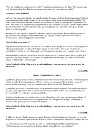 “Pode um estudante de Medicina ser um pastor?” Eu praticamente podia ouvi-los dizer: “Nós sabemos que
você não tem muito a dizer. Resuma sua mensagem de uma vez e vamos encerrar o culto”.
Eu temia as noites de sábado
Eu fi cava tão nervoso nos sábados que eu tinha diarréia de sábado à noite até domingo de manhã. Certa vez,
perguntei para a minha amada (noiva): “é este o pavor que terei de passar todas as noites de sábado?” Eu
nunca esquecerei de certo domingo de manhã, em que eu estava diante da congregação. Ergui os olhos da
Bíblia após orar e vi os olhos raivosos e supercríticos do meu assistente e de outros. Eu sabia dentro de mim
que eles nunca iriam encontrar algo de bom no que eu iria pregar. Essa atmosfera crítica quase dividiu
minha jovem congregação.
Naturalmente, uma atmosfera supercrítica não ajuda ninguém a pregar bem. Alguns podem perguntar por
que eu ensino tanto a respeito do assunto lealdade. Isto é porque eu tenho experimentado o impacto
devastador que a deslealdade pode ter no ministério.
Ponto de vista ou perspectiva?
Alguém me disse uma vez que o seu ponto de vista depende de sua perspectiva. O valor da coisa depende do
olhar que você olha para ela. Se você olha para alguma coisa com olhos críticos, irá ver apenas as
imperfeições. Todavia, se você olha para ela com olhos de amor, verá algo bom e esperança para o futuro.
Absalão também começou a ver falhas no estilo de liderança do rei. Ele estava muito absorvido pelas defi
ciências do ministério de Davi. Ele não podia ver algo bom em nenhum lugar. Isso apenas levou a outro
estágio de deslealdade – a dissimulação.
Então Absalão lhe dizia: Olha, os teus negócios são bons e retos, porém não tens quem te ouça da
parte do rei.
2Samuel 15.3
Quinto Estágio O Estágio Político
Quando uma pessoa se torna política, ela tenta envolver outras em suas idéias e fi losofi as. Políticos operam
a partir do poder da opinião das pessoas. Muitos políticos não conseguem falar a verdade porque eles
querem agradar as pessoas. O que as pessoas pensam e dizem é o que mais lhes interessa.
Quando uma pessoa está se tornando desleal, ela procura envolver outras pessoas em suas idéias traiçoeiras.
Ela quer reunir seguidores e fazer as pessoas acreditarem que ela tem identifi cado um problema real que
deve ser tratado. Foi exatamente isso que Absalão fez.
Absalão foi ferido (estágio da ofensa), então ele não falou nada por dois anos (estágio da passividade). Ele
então se tornou indevidamente analítico das políticas de Davi (estágio crítico). Agora ele começou a
envolver outras pessoas em seus pensamentos desleais.
Então Absalão lhe dizia: Olha, os teus negócios são bons e retos, porém não tens quem te ouça da
parte do rei.
2Samuel 15.3
A Bíblia nos diz que Absalão sentou-se no portão da cidade. Quando qualquer um vinha para ver o rei, ele
perguntava se eles tinham algum problema. Ele então escutava atentamente e demonstrava simpatia por eles.
Ele explicava às pessoas: “É uma pena que o rei não tem tempo para você hoje”. Ele lamentava:
“Infelizmente, ele nem se importou em designar alguém para cuidar dos seus problemas”.

 