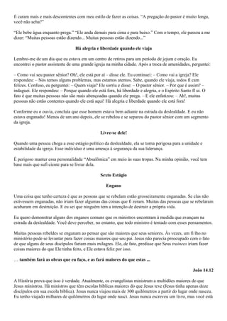 fi caram mais e mais descontentes com meu estilo de fazer as coisas. “A pregação do pastor é muito longa,
você não acha?”
“Ele bebe água enquanto prega.” “Ele anda demais para cima e para baixo.” Com o tempo, ele passou a me
dizer: “Muitas pessoas estão dizendo... Muitas pessoas estão dizendo...”
Há alegria e liberdade quando ele viaja
Lembro-me de um dia que eu estava em um centro de retiros para um período de jejum e oração. Eu
encontrei o pastor assistente de uma grande igreja na minha cidade. Após a troca de amenidades, perguntei:
– Como vai seu pastor sênior? Oh!, ele está por aí – disse ele. Eu continuei: – Como vai a igreja? Ele
respondeu: – Nós temos alguns problemas, mas estamos atentos. Sabe, quando ele viaja, todos fi cam
felizes. Confuso, eu perguntei: – Quem viaja? Ele sorriu e disse: – O pastor sênior. – Por que é assim? –
indaguei. Ele respondeu: – Porque quando ele está fora, há liberdade e alegria, e o Espírito Santo fl ui. O
fato é que muitas pessoas não são mais abençoadas quando ele prega. – E ele enfatizou: – Ah!, muitas
pessoas não estão contentes quando ele está aqui! Há alegria e liberdade quando ele está fora!
Conforme eu o ouvia, concluía que esse homem estava bem adiante na estrada da deslealdade. E eu não
estava enganado! Menos de um ano depois, ele se rebelou e se separou do pastor sênior com um segmento
da igreja.
Livre-se dele!
Quando uma pessoa chega a esse estágio político da deslealdade, ela se torna perigosa para a unidade e
estabilidade da igreja. Esse indivíduo é uma ameaça à segurança da sua liderança.
É perigoso manter essa personalidade “Absalômica” em meio às suas tropas. Na minha opinião, você tem
base mais que sufi ciente para se livrar dela.
Sexto Estágio
Engano
Uma coisa que tenho certeza é que as pessoas que se rebelam estão grosseiramente enganadas. Se elas não
estivessem enganadas, não iriam fazer algumas das coisas que fi zeram. Muitas das pessoas que se rebelaram
acabaram em destruição. E eu sei que ninguém tem a intenção de destruir a própria vida.
Eu quero demonstrar alguns dos enganos comuns que os ministros encontram à medida que avançam na
estrada da deslealdade. Você deve perceber, no entanto, que todo ministro é tentado com esses pensamentos.
Muitas pessoas rebeldes se enganam ao pensar que são maiores que seus seniores. Às vezes, um fi lho no
ministério pode se levantar para fazer coisas maiores que seu pai. Jesus não parecia preocupado com o fato
de que alguns de seus discípulos fariam mais milagres. Ele, de fato, predisse que Seus trainees iriam fazer
coisas maiores do que Ele tinha feito, e Ele estava feliz por isso.
… também fará as obras que eu faço, e as fará maiores do que estas ...
João 14.12
A História prova que isso é verdade. Atualmente, os evangelistas ministram a multidões maiores do que
Jesus ministrou. Há ministros que têm escolas bíblicas maiores do que Jesus teve (Jesus tinha apenas doze
discípulos em sua escola bíblica). Jesus nunca viajou mais de 300 quilômetros a partir do lugar onde nasceu.
Eu tenho viajado milhares de quilômetros do lugar onde nasci. Jesus nunca escreveu um livro, mas você está

 