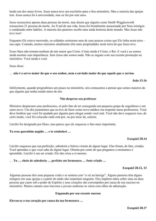 lendo um dos meus livros. Jesus nunca teve um escritório para o Seu ministério. Mas a maioria das igrejas
tem. Jesus nunca foi à universidade, mas eu fui por sete anos.
Jesus ressuscitou apenas duas pessoas da morte, mas dizem que alguém como Smith Wigglesworth
ressuscitou 21 pessoas da morte. Ao fi nal de sua vida, Jesus foi brutalmente assassinado por Seus inimigos
e condenado entre ladrões. A maioria dos pastores recebe uma saída honrosa deste mundo. Mas Jesus não
teve isso!
Enquanto Ele estava morrendo, os soldados sortearam uma de suas poucas coisas que Ele tinha nesta terra –
sua capa. Contudo, muitos ministros atualmente têm mais propriedades nesta terra do que Jesus teve.
Esses fatos não tornam nenhum de nós maior que Cristo. Cristo ainda é Cristo, o Rei. E você e eu somos
ainda mortais sem importância. Sem Jesus não somos nada. Não se engane com sua recente promoção no
ministério. Você ainda é você.
Jesus disse:
… não é o servo maior do que o seu senhor, nem o enviado maior do que aquele que o enviou.
João 13.16
Infelizmente, quando progredimos um pouco no ministério, nós começamos a pensar que somos maiores do
que alguém que tenha estado antes de nós.
Não despreze seu professor
Ministros desprezam seus professores, só pelo fato de ter conseguido um pequeno grupo de seguidores e um
carro novo. Um dos juramentos que eu tive de fazer como novo médico era respeitar meus professores. Você
deve lembrar que você foi ajudado por alguém para chegar aonde você está. Você não deve esquecer isso, de
certo modo, você foi colocado onde está por, ou por meio de, outrem.
Lúcifer foi designado por Deus, mas parece que ele esqueceu o fato mais importante.
Tu eras querubim ungido … e te estabeleci …
Ezequiel 28.14
Lúcifer esqueceu que sua perfeição, sabedoria e beleza vieram de algum lugar. Elas foram, de fato, criadas.
Você aprendeu o que você sabe de algum lugar. Oitenta por cento do que pregamos e ensinamos é
aprendido. Lúcifer é um ser criado. Ele não criou a si mesmo.
… Tu … cheio de sabedoria … perfeito em formosura … foste criado …
Ezequiel 28.12, 13
Algumas pessoas têm uma pequena visão e se sentem com “o rei na barriga”. Alguns pastores têm alguns
milagres em suas igrejas e a partir de então não respeitam ninguém. Eles impõem mãos sobre uma ou duas
pessoas que caem sob o poder do Espírito e seus corações são corrompidos por causa de seu sucesso no
ministério. Muitos cantam seus louvores e jovens senhoras os vêem com olhos de admiração.
Enganado por seu recente sucesso
Elevou-se o teu coração por causa da tua formosura …
Ezequiel 28.17

 