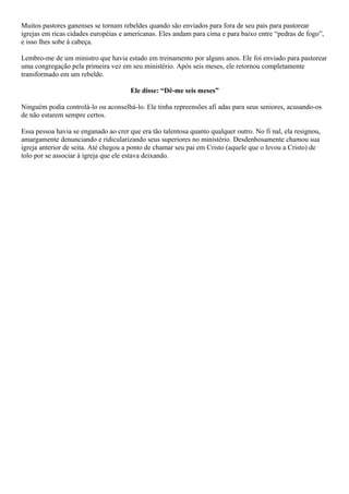 Muitos pastores ganenses se tornam rebeldes quando são enviados para fora de seu país para pastorear
igrejas em ricas cidades européias e americanas. Eles andam para cima e para baixo entre “pedras de fogo”,
e isso lhes sobe à cabeça.
Lembro-me de um ministro que havia estado em treinamento por alguns anos. Ele foi enviado para pastorear
uma congregação pela primeira vez em seu ministério. Após seis meses, ele retornou completamente
transformado em um rebelde.
Ele disse: “Dê-me seis meses”
Ninguém podia controlá-lo ou aconselhá-lo. Ele tinha repreensões afi adas para seus seniores, acusando-os
de não estarem sempre certos.
Essa pessoa havia se enganado ao crer que era tão talentosa quanto qualquer outro. No fi nal, ela resignou,
amargamente denunciando e ridicularizando seus superiores no ministério. Desdenhosamente chamou sua
igreja anterior de seita. Até chegou a ponto de chamar seu pai em Cristo (aquele que o levou a Cristo) de
tolo por se associar à igreja que ele estava deixando.

 