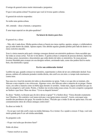 O amigo do general estava muito interessado e perguntou:
O que é esta quinta-coluna? Eu pensei que você só tivesse quatro colunas.
O general do exército respondeu:
Eu tenho uma quinta-coluna.
Ah!, entendo – disse o homem, e perguntou:
É uma tropa especial ou são pára-quedistas?
Eu lutarei de dentro para fora
O general riu, e disse:
– Não, não é nada disso. Minha quinta-coluna se baseia nos meus espiões, agentes, amigos, e colaboradores
que já estão dentro da cidade. Apenas espere. Eles abrirão aqueles grandes portões pelo lado de dentro e os
meus exércitos atacarão.
Essa é a única maneira pela qual o inimigo consegue destruir um ministério poderoso e bem-sucedido que
faz todas as coisas certas. Tem de vir de dentro. A quinta-coluna é composta de pessoas desleais, hipócritas
(de duas caras), incoerentes e descontentes que estão dentro de todos os ministérios. Se essas pessoas
tiverem liberdade para avançar em seu desígnio nefasto, arruinando tudo, como elas podem fazê-lo muito
bem, elas destruirão a igreja.
Eu tive um colaborador desleal
Lembro-me que, quando comecei no ministério, experimentei o efeito de ter um colaborador desleal. Essa
pessoa, embora ofi cialmente postada à minha direita, não confi ava em mim e o tempo todo murmurava
contra mim.
Sua casa era o local de encontro de todos os descontentes na igreja. Toda a vez que eles se reuniam, eles
falavam a meu respeito e me criticavam. Algumas vezes, eles falavam sobre a maneira de eu pregar. Outras
vezes, era sobre a maneira como eu bebia água durante os sermões. Ainda mais, alguns acreditavam que eu
não era amigável o sufi ciente. Porém, o Senhor me revelou todas essas coisas. Eu orei a respeito e perguntei
ao Senhor o que fazer. Deus me disse: “Livre-se daquele homem”.
Eu disse: “Senhor, tu disseste que ele deve deixar a igreja?” E o Senhor disse: “Estou dizendo exatamente
isso! Demita-o. Do contrário você nunca terá paz e sua igreja nunca crescerá”. Assim, convoquei uma
reunião dos presbíteros da igreja. Na reunião eu disse: “Percebo que o irmão X não me apóia mais. Ele está
constantemente cheio de críticas amargas contra mim”.
Eu disse ao irmão X:
– Eu sei que você não confi a mais na minha liderança. Eu o treinei. Eu o ajudei a crescer. E hoje, você está
muito grande para fi car sob minha autoridade.
Eu perguntei a ele:
– O que você acha que devemos fazer?
Então ele disse:
– Vamos resolver as coisas.

 