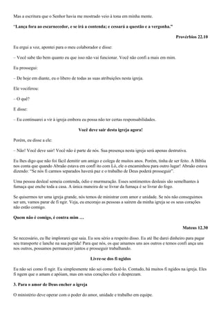 Mas a escritura que o Senhor havia me mostrado veio à tona em minha mente.
“Lança fora ao escarnecedor, e se irá a contenda; e cessará a questão e a vergonha.”
Provérbios 22.10
Eu ergui a voz, apontei para o meu colaborador e disse:
– Você sabe tão bem quanto eu que isso não vai funcionar. Você não confi a mais em mim.
Eu prossegui:
– De hoje em diante, eu o libero de todas as suas atribuições nesta igreja.
Ele vociferou:
– O quê?
E disse:
– Eu continuarei a vir à igreja embora eu possa não ter certas responsabilidades.
Você deve sair desta igreja agora!
Porém, eu disse a ele:
– Não! Você deve sair! Você não é parte de nós. Sua presença nesta igreja será apenas destrutiva.
Eu lhes digo que não foi fácil demitir um amigo e colega de muitos anos. Porém, tinha de ser feito. A Bíblia
nos conta que quando Abraão estava em confl ito com Ló, ele o encaminhou para outro lugar! Abraão estava
dizendo: “Se nós fi carmos separados haverá paz e o trabalho de Deus poderá prosseguir”.
Uma pessoa desleal semeia contenda, ódio e murmuração. Esses sentimentos desleais são semelhantes à
fumaça que enche toda a casa. A única maneira de se livrar da fumaça é se livrar do fogo.
Se quisermos ter uma igreja grande, nós temos de ministrar com amor e unidade. Se nós não conseguimos
ser um, vamos parar de fi ngir. Veja, eu encorajo as pessoas a saírem da minha igreja se os seus corações
não estão comigo.
Quem não é comigo, é contra mim …
Mateus 12.30
Se necessário, eu lhe implorarei que saia. Eu sou sério a respeito disso. Eu até lhe darei dinheiro para pagar
seu transporte e lanche na sua partida! Para que nós, os que amamos uns aos outros e temos confi ança uns
nos outros, possamos permanecer juntos e prosseguir trabalhando.
Livre-se dos fi ngidos
Eu não sei como fi ngir. Eu simplesmente não sei como fazê-lo. Contudo, há muitos fi ngidos na igreja. Eles
fi ngem que o amam e apóiam, mas em seus corações eles o desprezam.
3. Para o amor de Deus encher a igreja
O ministério deve operar com o poder do amor, unidade e trabalho em equipe.

 