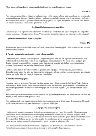 Nisto todos conhecerão que sois meus discípulos, se vos amardes uns aos outros.
João 13.35
Para ministrar como líderes efi cazes, vocês precisam exibir o amor sobre o qual Jesus falou. As pessoas são
atraídas pelo amor. Quando elas vêm os líderes andando no verdadeiro amor, elas se aproximam confi antes.
Você nunca deve esquecer que os membros da sua igreja não são cegos. Tampouco são surdos. Eles podem
ver e sentir a desunião e a discórdia quando ela existe.
Ovelhas só bebem em águas tranqüilas
Uma coisa que todo o pastor deve saber sobre ovelhas é que elas bebem em águas tranqüilas. Se a água for
turva e agitada, a ovelha permanece longe. Veja, elas não têm certeza de que não há um crocodilo na água!
… guia-me mansamente a águas tranqüilas.
Salmos 23.2
Toda vez que houver deslealdade e desconfi ança, os membros da sua igreja fi carão atemorizados e alertas e
permanecerão distantes.
4. Para ter uma equipe ministerial grande e bem-sucedida
Um homem pode somente fazer um pouco. Um pastor só pode estar em um lugar em cada momento. Ele
pode somente ministrar até o ponto de sua força (que é limitada) exaurir. Por causa disso, qualquer que
desejar expandir seu ministério e produzir muito fruto tem de aprender a trabalhar com muitas outras
pessoas. Essas pessoas são a equipe da qual estou falando.
Contudo, seria melhor trabalhar sozinho do que com uma equipe de pessoas desleais, descontentes,
desunidas e sem amor. De fato, não é possível ter uma equipe efi caz com tais pessoas. Acredito que só pude
fazer o que tenho feito por causa da equipe que eu trabalho.
5. Para ter uma megaigreja
Enquanto escrevo, há igrejas Capela do Farol no mundo todo – Gana, África do Sul, Nova York e Suíça, e
muitas outras. Essas igrejas fazem parte de uma rede que é leal à sede da igreja em Gana. Muitas vezes as
pessoas me perguntam: “Como você mantém igrejas em todos esses lugares? Que tipo de controles você
tem?”
Veja, grande parte do sistema depende de lealdade. As igrejas são pastoreadas por ministros que são leais ao
Senhor, a mim e à visão da Capela do Farol.
Sem lealdade, toda rede ou denominação de igrejas constantemente se dirige para a desintegração. De modo
geral, elas se dividem em grupos dissidentes e pequenas subigrejas.
A igreja deles se desintegrou
Lembro-me da história de um ramo da igreja que se desintegrou por causa da desunião. Algumas antigas
sementes de deslealdade se manifestaram logo após um evento de captação de recursos na igreja local.
Como resultado dessa desavença, o pastor decidiu renunciar e começar outra igreja. Ele estava tão bravo que
devolveu todo o dinheiro que ele havia levantado. Os membros da igreja, naturalmente, fi caram muito
surpresos que o dinheiro que eles haviam dado à igreja estivesse sendo devolvido.
Esse pastor espalhou muitas histórias ruins a respeito da sua denominação e dos ministros seniores.
Naturalmente, essa igreja praticamente se desintegrou após as ações daquele pastor.

 