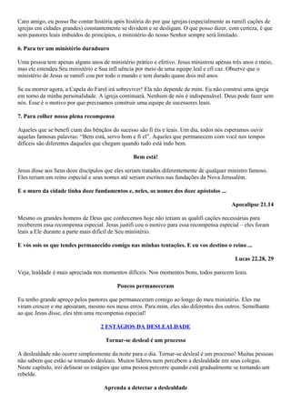 Caro amigo, eu posso lhe contar história após história do por que igrejas (especialmente as ramifi cações de
igrejas em cidades grandes) constantemente se dividem e se desligam. O que posso dizer, com certeza, é que
sem pastores leais imbuídos de princípios, o ministério do nosso Senhor sempre será limitado.
6. Para ter um ministério duradouro
Uma pessoa tem apenas alguns anos de ministério prático e efetivo. Jesus ministrou apenas três anos e meio,
mas ele estendeu Seu ministério e Sua infl uência por meio de uma equipe leal e efi caz. Observe que o
ministério de Jesus se ramifi cou por todo o mundo e tem durado quase dois mil anos.
Se eu morrer agora, a Capela do Farol irá sobreviver! Ela não depende de mim. Eu não construí uma igreja
em torno da minha personalidade. A igreja continuará. Nenhum de nós é indispensável. Deus pode fazer sem
nós. Esse é o motivo por que precisamos construir uma equipe de sucessores leais.
7. Para colher nossa plena recompensa
Aqueles que se benefi ciam das bênçãos do sucesso são fi éis e leais. Um dia, todos nós esperamos ouvir
aquelas famosas palavras: “Bem está, servo bom e fi el”. Aqueles que permanecem com você nos tempos
difíceis são diferentes daqueles que chegam quando tudo está indo bem.
Bem está!
Jesus disse aos Seus doze discípulos que eles seriam tratados diferentemente de qualquer ministro famoso.
Eles teriam um reino especial e seus nomes até seriam escritos nas fundações da Nova Jerusalém.
E o muro da cidade tinha doze fundamentos e, neles, os nomes dos doze apóstolos ...
Apocalipse 21.14
Mesmo os grandes homens de Deus que conhecemos hoje não teriam as qualifi cações necessárias para
receberem essa recompensa especial. Jesus justifi cou o motivo para essa recompensa especial – eles foram
leais a Ele durante a parte mais difícil de Seu ministério.
E vós sois os que tendes permanecido comigo nas minhas tentações. E eu vos destino o reino ...
Lucas 22.28, 29
Veja, lealdade é mais apreciada nos momentos difíceis. Nos momentos bons, todos parecem leais.
Poucos permaneceram
Eu tenho grande apreço pelos pastores que permaneceram comigo ao longo do meu ministério. Eles me
viram crescer e me apoiaram, mesmo nos meus erros. Para mim, eles são diferentes dos outros. Semelhante
ao que Jesus disse, eles têm uma recompensa especial!
2 ESTÁGIOS DA DESLEALDADE
Tornar-se desleal é um processo
A deslealdade não ocorre simplesmente da noite para o dia. Tornar-se desleal é um processo! Muitas pessoas
não sabem que estão se tornando desleais. Muitos líderes nem percebem a deslealdade em seus colegas.
Neste capítulo, irei delinear os estágios que uma pessoa percorre quando está gradualmente se tornando um
rebelde.
Aprenda a detectar a deslealdade

 