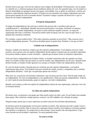 Há dois motivos por que você tem de conhecer esses estágios da deslealdade. Primeiramente, isso irá ajudálo a identifi car e a eliminar qualquer dessas tendências dentro de você. Em segundo lugar, isso irá ajudá-lo a
detectar deslealdade em qualquer pessoa com quem você trabalha. Isso se aplica ao ministério e mesmo nos
negócios, especialmente empresas menores. O Senhor tem me mostrado oito estágios importantes que uma
pessoa passa quando ela está se tornando desleal. O primeiro estágio é quando ela desenvolve o que eu
chamo de um espírito independente.
O Espírito Independente
O estágio da independência é tão sutil que a maioria das pessoas não o reconhece pelo que ele
verdadeiramente é –deslealdade. Quando uma pessoa pertencente a um grupo, ministério ou empresa
desenvolve uma atitude independente, ela quase se torna autônoma naquele contexto. As regras da
organização não mais a controlam. Essa pessoa ainda é parte da igreja, mas faz o que ela quer fazer, a
despeito das instruções contrárias.
Por exemplo, o pastor poderia dizer: “Nós todos estaremos jejuando na sexta-feira”. Mas a pessoa com o
espírito independente pensaria: “Eu já havia decidido jejuar na quarta-feira. Portanto, é isso que eu farei”.
Cuidado com os independentes
Pastores, cuidado com diáconos e líderes que têm espíritos independentes. Você poderia convocar várias
reuniões, mas a pessoa com um espírito independente decide apenas ir àquelas que ela considera importante.
Essa pessoa obedece apenas a certas instruções – aquelas que ela pensa serem as realmente importantes.
Visto que Gana é independente dos Estados Unidos, os feriados americanos não são seguidos em Gana.
Gana e os Estados Unidos são dois países no mesmo mundo, mas independentes um do outro. Quando Gana
declara feriado, os Estados Unidos ignoram isso, porque os Estados Unidos são independentes de Gana.
Se você for desfavorecido o bastante para ter coralistas que têm espírito independente, você poderá
experimentar algo assim. Você poderia convocar reuniões de oração, ensaios, e campanhas mas o coralista
independente decidiria: “Acho que vou participar apenas dos ensaios”.
Mais uma vez, essa pessoa está fazendo exatamente o que ela pensa que deve fazer. Não há nada errado em
ser independente. Eu creio na independência e nós agradecemos a Deus por pessoas independentes. Todavia,
se você é parte de uma denominação, grupo ou empresa, você não é independente.
Quando você começa a exibir um espírito de independência dentro de uma organização, saiba que você está
se tornando desleal.
Eu tinha um espírito independente
Há muitos anos, eu pertencia a um grupo que tinha ramifi cações em todo o país. Eu até fundei uma unidade
desse grupo. Mas conforme o tempo passava, comecei a ter difi culdades com a direção do grupo.
Naquele tempo, pensei que os meus superiores na matriz estavam fora da linha espiritualmente.
Os diretores gerais da organização convocavam reuniões na matriz. Eles queriam que todo o grupo viesse à
cidade para essas reuniões. Mas eu nunca fui a quaisquer dessas reuniões, nem tampouco encorajei qualquer
dos membros a comparecer. Eu sempre dizia a mim mesmo: Essas reuniões não são importantes. O que
estou fazendo na universidade é importante. Eu estou ganhando almas.
Eu estava errado

 