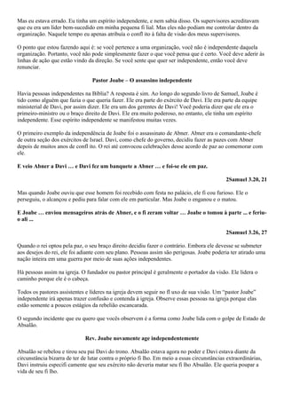 Mas eu estava errado. Eu tinha um espírito independente, e nem sabia disso. Os supervisores acreditavam
que eu era um líder bem-sucedido em minha pequena fi lial. Mas eles não podiam me controlar dentro da
organização. Naquele tempo eu apenas atribuía o confl ito à falta de visão dos meus supervisores.
O ponto que estou fazendo aqui é: se você pertence a uma organização, você não é independente daquela
organização. Portanto, você não pode simplesmente fazer o que você pensa que é certo. Você deve aderir às
linhas de ação que estão vindo da direção. Se você sente que quer ser independente, então você deve
renunciar.
Pastor Joabe – O assassino independente
Havia pessoas independentes na Bíblia? A resposta é sim. Ao longo do segundo livro de Samuel, Joabe é
tido como alguém que fazia o que queria fazer. Ele era parte do exército de Davi. Ele era parte da equipe
ministerial de Davi, por assim dizer. Ele era um dos gerentes de Davi! Você poderia dizer que ele era o
primeiro-ministro ou o braço direito de Davi. Ele era muito poderoso, no entanto, ele tinha um espírito
independente. Esse espírito independente se manifestou muitas vezes.
O primeiro exemplo da independência de Joabe foi o assassinato de Abner. Abner era o comandante-chefe
de outra seção dos exércitos de Israel. Davi, como chefe do governo, decidiu fazer as pazes com Abner
depois de muitos anos de confl ito. O rei até convocou celebrações desse acordo de paz ao comemorar com
ele.
E veio Abner a Davi … e Davi fez um banquete a Abner … e foi-se ele em paz.
2Samuel 3.20, 21
Mas quando Joabe ouviu que esse homem foi recebido com festa no palácio, ele fi cou furioso. Ele o
perseguiu, o alcançou e pediu para falar com ele em particular. Mas Joabe o enganou e o matou.
E Joabe … enviou mensageiros atrás de Abner, e o fi zeram voltar … Joabe o tomou à parte ... e feriuo ali ...
2Samuel 3.26, 27
Quando o rei optou pela paz, o seu braço direito decidiu fazer o contrário. Embora ele devesse se submeter
aos desejos do rei, ele foi adiante com seu plano. Pessoas assim são perigosas. Joabe poderia ter atirado uma
nação inteira em uma guerra por meio de suas ações independentes.
Há pessoas assim na igreja. O fundador ou pastor principal é geralmente o portador da visão. Ele lidera o
caminho porque ele é o cabeça.
Todos os pastores assistentes e líderes na igreja devem seguir no fl uxo de sua visão. Um “pastor Joabe”
independente irá apenas trazer confusão e contenda à igreja. Observe essas pessoas na igreja porque elas
estão somente a poucos estágios da rebelião escancarada.
O segundo incidente que eu quero que vocês observem é a forma como Joabe lida com o golpe de Estado de
Absalão.
Rev. Joabe novamente age independentemente
Absalão se rebelou e tirou seu pai Davi do trono. Absalão estava agora no poder e Davi estava diante da
circunstância bizarra de ter de lutar contra o próprio fi lho. Em meio a essas circunstâncias extraordinárias,
Davi instruiu especifi camente que seu exército não deveria matar seu fi lho Absalão. Ele queria poupar a
vida de seu fi lho.

 