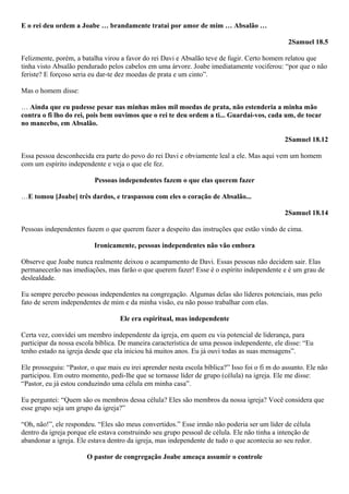E o rei deu ordem a Joabe … brandamente tratai por amor de mim … Absalão …
2Samuel 18.5
Felizmente, porém, a batalha virou a favor do rei Davi e Absalão teve de fugir. Certo homem relatou que
tinha visto Absalão pendurado pelos cabelos em uma árvore. Joabe imediatamente vociferou: “por que o não
feriste? E forçoso seria eu dar-te dez moedas de prata e um cinto”.
Mas o homem disse:
… Ainda que eu pudesse pesar nas minhas mãos mil moedas de prata, não estenderia a minha mão
contra o fi lho do rei, pois bem ouvimos que o rei te deu ordem a ti... Guardai-vos, cada um, de tocar
no mancebo, em Absalão.
2Samuel 18.12
Essa pessoa desconhecida era parte do povo do rei Davi e obviamente leal a ele. Mas aqui vem um homem
com um espírito independente e veja o que ele fez.
Pessoas independentes fazem o que elas querem fazer
…E tomou [Joabe] três dardos, e traspassou com eles o coração de Absalão...
2Samuel 18.14
Pessoas independentes fazem o que querem fazer a despeito das instruções que estão vindo de cima.
Ironicamente, pessoas independentes não vão embora
Observe que Joabe nunca realmente deixou o acampamento de Davi. Essas pessoas não decidem sair. Elas
permanecerão nas imediações, mas farão o que querem fazer! Esse é o espírito independente e é um grau de
deslealdade.
Eu sempre percebo pessoas independentes na congregação. Algumas delas são líderes potenciais, mas pelo
fato de serem independentes de mim e da minha visão, eu não posso trabalhar com elas.
Ele era espiritual, mas independente
Certa vez, convidei um membro independente da igreja, em quem eu via potencial de liderança, para
participar da nossa escola bíblica. De maneira característica de uma pessoa independente, ele disse: “Eu
tenho estado na igreja desde que ela iniciou há muitos anos. Eu já ouvi todas as suas mensagens”.
Ele prosseguiu: “Pastor, o que mais eu irei aprender nesta escola bíblica?” Isso foi o fi m do assunto. Ele não
participou. Em outro momento, pedi-lhe que se tornasse líder de grupo (célula) na igreja. Ele me disse:
“Pastor, eu já estou conduzindo uma célula em minha casa”.
Eu perguntei: “Quem são os membros dessa célula? Eles são membros da nossa igreja? Você considera que
esse grupo seja um grupo da igreja?”
“Oh, não!”, ele respondeu. “Eles são meus convertidos.” Esse irmão não poderia ser um líder de célula
dentro da igreja porque ele estava construindo seu grupo pessoal de célula. Ele não tinha a intenção de
abandonar a igreja. Ele estava dentro da igreja, mas independente de tudo o que acontecia ao seu redor.
O pastor de congregação Joabe ameaça assumir o controle

 