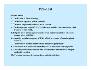 Pre-Test
Simple Recall
1. The Father of Plant Virology.
2. The infective part of a viral particle.
3. The most important vector of plant viruses.
4. The first person to purify TMV and was a Nobel Prize awardee in 1946
because of this work.
5. Filipino plant pathologist who conducted numerous studies on abaca
mosaic virus in 1920s.
6. An entity mainly composed of RNA which is capable of causing plant
diseases.
7. The structure used by nematode as it feeds on plant roots.
8. Nematodes that penetrate inside the host as they feed on host plants.
9. A technique in virus detection and identification that involves antigen-
antibody reaction.
10. The most common technique in nematode isolation.
 