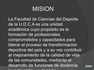 MISION
La Facultad de Ciencias del Deporte
de la U.D.C.A es una unidad
académica cuyo propósito es la
formación de profesionales
comprometidos y capacitados para
liderar el proceso de transformación
deportiva del país y a su vez contribuir
al mejoramiento de la calidad de vida
de las comunidades, mediante el
desarrollo de funciones de docencia,
 