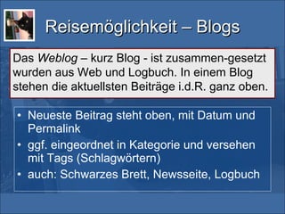 Reisemöglichkeit – Blogs Neueste Beitrag steht oben, mit Datum und Permalink ggf. eingeordnet in Kategorie und versehen mit Tags (Schlagwörtern) auch: Schwarzes Brett, Newsseite, Logbuch Das  Weblog  – kurz Blog - ist zusammen-gesetzt wurden aus Web und Logbuch. In einem Blog stehen die aktuellsten Beiträge i.d.R. ganz oben. 