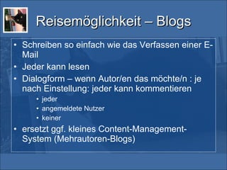 Reisemöglichkeit – Blogs Schreiben so einfach wie das Verfassen einer E-Mail Jeder kann lesen Dialogform – wenn Autor/en das möchte/n : je nach Einstellung: jeder kann kommentieren jeder angemeldete Nutzer keiner ersetzt ggf. kleines Content-Management-System (Mehrautoren-Blogs) 