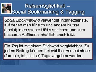 Reisemöglichkeit –  Social Bookmarking & Tagging Social Bookmarking  verwendet Internetdienste, auf denen man für sich und andere Nutzer (social) interessante URLs speichert und zum besseren Auffinden inhaltlich erschließt. Ein  Tag  ist mit einem Stichwort vergleichbar. Zu jedem Beitrag können frei wählbar verschiedene (formale, inhaltliche) Tags vergeben werden.   