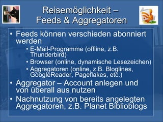 Reisemöglichkeit –  Feeds & Aggregatoren Feeds können verschieden abonniert werden E-Mail-Programme (offline, z.B. Thunderbird)  Browser (online, dynamische Lesezeichen) Aggregatoren (online, z.B. Bloglines, GoogleReader, Pageflakes, etc.) Aggregator – Account anlegen und von überall aus nutzen Nachnutzung von bereits angelegten Aggregatoren, z.B. Planet Biblioblogs 