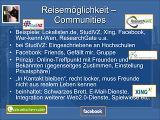 Reisemöglichkeit –  Communities Beispiele: Lokalisten.de, StudiVZ, Xing, Facebook, Wer-kennt-Wen, ResearchGate u.a. bei StudiVZ: Eingeschriebene an Hochschulen Facebook: Friends, Gefällt mir, Gruppe Prinzip: Online-Treffpunkt mit Freunden und Bekannten (gegenseitges Zustimmen, Einstellung Privatsphäre) „ In Kontakt bleiben“, recht locker, muss Freunde nicht aus realem Leben kennen beinhaltet: Schwarzes Brett, E-Mail-Dienste, Integration weiterer Web2.0-Dienste, Spielwiese etc. 