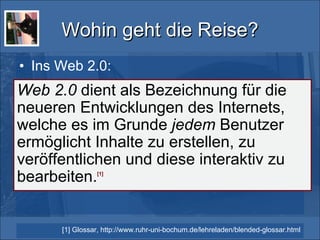 Wohin geht die Reise? Ins Web 2.0: Web 2.0  dient als Bezeichnung für die neueren Entwicklungen des Internets, welche es im Grunde  jedem  Benutzer ermöglicht Inhalte zu erstellen, zu veröffentlichen und diese interaktiv zu bearbeiten. [1] [1] Glossar, http://www.ruhr-uni-bochum.de/lehreladen/blended-glossar.html 