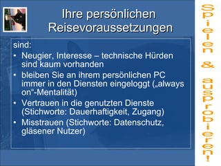 Ihre persönlichen  Reisevoraussetzungen sind: Neugier, Interesse – technische Hürden sind kaum vorhanden bleiben Sie an ihrem persönlichen PC immer in den Diensten eingeloggt („always on“-Mentalität) Vertrauen in die genutzten Dienste (Stichworte: Dauerhaftigkeit, Zugang) Misstrauen (Stichworte: Datenschutz, gläsener Nutzer) Spielen & ausprobieren! 
