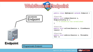 Endpoint
javax.websocket
Endpoint
Programmatic Endpoint
public class MyEndpoint extends Endpoint {
@Override
public void onOpen(Session s,
EndpointConfig c) {
// A connection was established
}
@Override
public void onClose(Session s, CloseReason
reason) {}
@Override
public void onError(Session s, Throwable
thr) {}
 