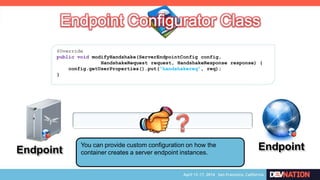 Endpoint EndpointYou can provide custom configuration on how the
container creates a server endpoint instances.
@Override
public void modifyHandshake(ServerEndpointConfig config,
HandshakeRequest request, HandshakeResponse response) {
config.getUserProperties().put(“handshakereq”, req);
}
 