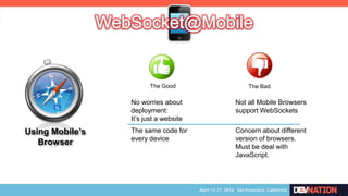 Using Mobile’s
Browser
The Good The Bad
No worries about
deployment:
It’s just a website
Not all Mobile Browsers
support WebSockets
Concern about different
version of browsers.
Must be deal with
JavaScript.
The same code for
every device
 