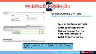 A tool for helping Monitoring WebSocket Traffic: Chrome
Dev Tools
• Open up the Developer Tools
• Switch to the Network tab
• Click on the entry for your
WebSocket connection
• Switch to the Frames tab.
http://developers.google.com/chrome-developer-tool/
Google’s Chrome Dev Tools
 