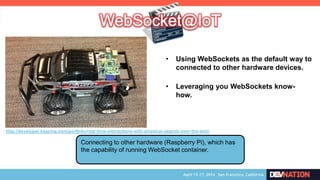 Connecting to other hardware (Raspberry Pi), which has
the capability of running WebSocket container.
http://developer.kaazing.com/portfolio/real-time-interactions-with-physical-objects-over-the-web/
• Using WebSockets as the default way to
connected to other hardware devices.
• Leveraging you WebSockets know-
how.
 