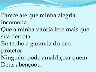 Parece até que minha alegria incomodaQue a minha vitória fere mais que sua derrotaEu tenho a garantia do meu protetorNinguém pode amaldiçoar quem Deus abençoou