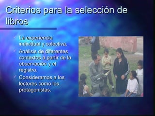 Criterios para la selección de
libros
    La experiencia
     individual y colectiva.
    Análisis de diferentes
     contextos a partir de la
     observación y el
     registro.
    Consideramos a los
     lectores como los
     protagonistas.
 