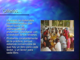 Criterios…
   Variedad de materiales
    interrelacionados que
    abren lazos de
    intertextualidad y
    pretenden conectarse con
    la realidad de los lectores.
   Probarlos constantemente
    en la práctica, porque
    estamos convencidos de
    que hay un libro para cada
    lector, y un lector para
    cada libro.
 