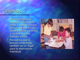 Criterios...
     Tenemos libros de
      literatura infantil para
      niños y padres, porque
      pensamos que en los
      buenos libros, los niños
      y adultos pueden
      disfrutar juntos.
     Pensamos que la
      lectura compartida,
      también es un lugar
      para la exploración
      individual.
 