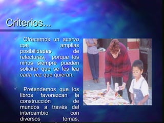 Criterios...
      Ofrecemos un acervo
      con             amplias
      posibilidades         de
      relecturas, porque los
      niños siempre pueden
      solicitar que se les lea
      cada vez que quieran.

       Pretendemos que los
      libros favorezcan la
      construcción       de
      mundos a través del
      intercambio       con
      diversos       temas,
 