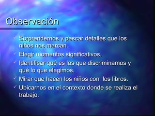 Observación
    Sorprendernos y pescar detalles que los
     niños nos marcan.
    Elegir momentos significativos.
    Identificar qué es los que discriminamos y
     qué lo que elegimos.
    Mirar que hacen los niños con los libros.
    Ubicarnos en el contexto donde se realiza el
     trabajo.
 