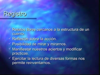 Registro

    Relatos libres cercanos a la estructura de un
     cuento.
    Reflexión sobre la acción.
    Posibilidad de mirar y mirarnos.
    Manifiestar nuestros aciertos y modificar
     prácticas.
    Ejercitar la lectura de diversas formas nos
     permite reinventarnos.
 