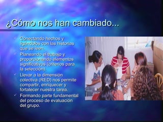 ¿Cómo nos han cambiado...
  Conectando hechos y
   ligándolos con las historias
   que se leen.
  Planeando el trabajo y
   proporcionando elementos
   significativos (criterios para
   la selección).
  Llevar a la dimensión
   colectiva (RED) nos permite
   compartir, enriquecer y
   fortalecer nuestra tarea.
  Formando parte fundamental
   del proceso de evaluación
   del grupo.
 