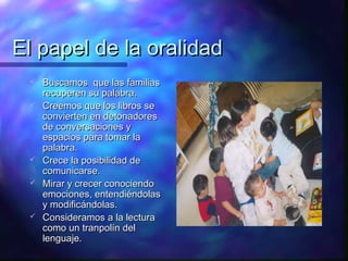 El papel de la oralidad
    Buscamos que las familias
     recuperen su palabra.
    Creemos que los libros se
     convierten en detonadores
     de conversaciones y
     espacios para tomar la
     palabra.
    Crece la posibilidad de
     comunicarse.
    Mirar y crecer conociendo
     emociones, entendiéndolas
     y modificándolas.
    Consideramos a la lectura
     como un tranpolín del
     lenguaje.
 