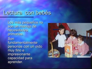 Lectura con bebés
 Los más pequeños no
 son un manojo de
 necesidades
 primarias.
 Son
 fundamentalmente
 personas con un oído
 muy fino e
 impresionante
 capacidad para
 aprender.
 