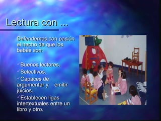 Lectura con ...
  Defendemos con pasión
  el hecho de que los
  bebés son:

  Buenos lectores.
  Selectivos.
  Capaces de
  argumentar y emitir
  juicios.
  Establecen ligas
  intertextuales entre un
  libro y otro.
 