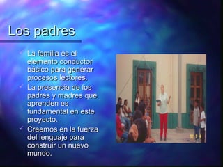 Los padres
    La familia es el
     elemento conductor
     básico para generar
     procesos lectores.
    La presencia de los
     padres y madres que
     aprenden es
     fundamental en este
     proyecto.
    Creemos en la fuerza
     del lenguaje para
     construir un nuevo
     mundo.
 