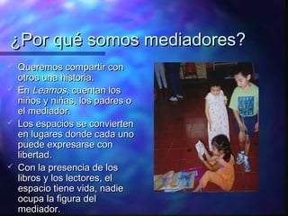 ¿Por qué somos mediadores?
   Queremos compartir con
    otros una historia.
   En Leamos, cuentan los
    niños y niñas, los padres o
    el mediador.
   Los espacios se convierten
    en lugares donde cada uno
    puede expresarse con
    libertad.
   Con la presencia de los
    libros y los lectores, el
    espacio tiene vida, nadie
    ocupa la figura del
    mediador.
 