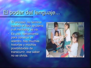 El poder del lenguaje...
    El proceso no termina
     cuando el libro se cierra
     o el mediador se va.
    Es una herramienta
     para construir el
     adentro, hay muchas
     historias y muchas
     posibilidades de
     transcurrir, ese saber
     no se olvida.
 