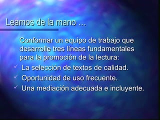 Leamos de la mano …
  Conformar un equipo de trabajo que
  desarrolle tres líneas fundamentales
  para la promoción de la lectura:
  La selección de textos de calidad.
  Oportunidad de uso frecuente.
  Una mediación adecuada e incluyente.
 