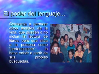 El poder del lenguaje...
  Comienza a permear
  otros ámbitos de la
  vida, que pueden o no
  incluir la lectura de
  libros, pero que sitúa
  a la persona como
  “perteneciente”,       la
  hace existir a partir de
  sus             propias
  búsquedas.
 