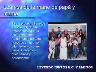Leamos de la mano de papá y
mamá
   Es un proyecto lleno de
   emociones, donde
   entendemos que la
   lectura es parte
   fundamental de todos
   nosotros y, que con
   ella, volvemos a ser
   niños. Crecemos,
   disfrutamos y
   aprendemos.

                    LEYENDO JUNTOS A.C. Y AMIGOS
 