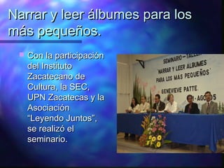 Narrar y leer álbumes para los
más pequeños.
    Con la participación
     del Instituto
     Zacatecano de
     Cultura, la SEC,
     UPN Zacatecas y la
     Asociación
     “Leyendo Juntos”,
     se realizó el
     seminario.
 