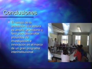 Conclusiones
    El campo de la
     animación a la lectura
     es amplio, promisorio y
     fértil para desarrollar
     proyectos de
     investigación e
     innovación en el marco
     de un gran programa
     interinstitucional
 