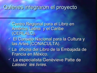 Quienes integraron el proyecto

  Centro Regional para el Libro en
   América Latina y el Caribe
   (CERLALC).
  El Consejo Nacional para la Cultura y
   las Artes (CONACULTA).
  La oficina del Libro de la Embajada de
   Francia en México.
  La especialista Genèvieve Patte de
   Laissez les livres.
 